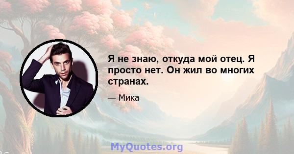 Я не знаю, откуда мой отец. Я просто нет. Он жил во многих странах.