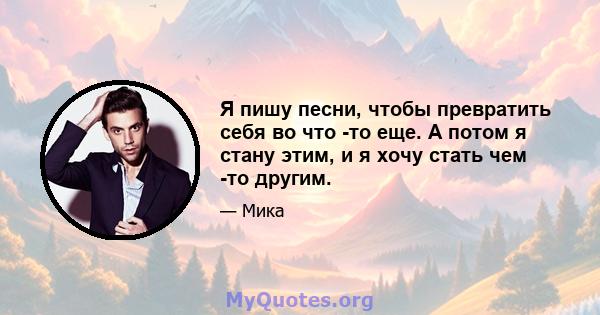 Я пишу песни, чтобы превратить себя во что -то еще. А потом я стану этим, и я хочу стать чем -то другим.