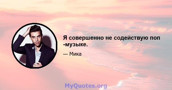 Я совершенно не содействую поп -музыке.