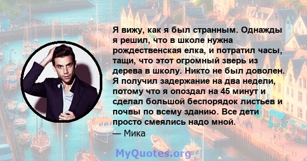 Я вижу, как я был странным. Однажды я решил, что в школе нужна рождественская елка, и потратил часы, тащи, что этот огромный зверь из дерева в школу. Никто не был доволен. Я получил задержание на два недели, потому что