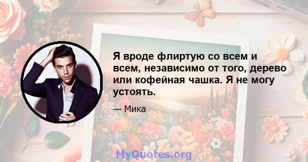 Я вроде флиртую со всем и всем, независимо от того, дерево или кофейная чашка. Я не могу устоять.