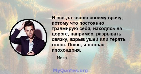 Я всегда звоню своему врачу, потому что постоянно травмирую себя, находясь на дороге, например, разрывать связку, взрыв ушей или терять голос. Плюс, я полная ипохондрия.