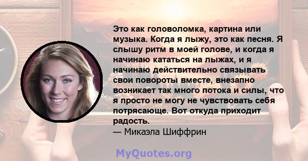 Это как головоломка, картина или музыка. Когда я лыжу, это как песня. Я слышу ритм в моей голове, и когда я начинаю кататься на лыжах, и я начинаю действительно связывать свои повороты вместе, внезапно возникает так