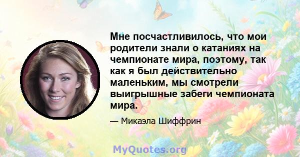 Мне посчастливилось, что мои родители знали о катаниях на чемпионате мира, поэтому, так как я был действительно маленьким, мы смотрели выигрышные забеги чемпионата мира.