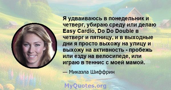 Я удваиваюсь в понедельник и четверг, убираю среду или делаю Easy Cardio, Do Do Double в четверг и пятницу, и в выходные дни я просто выхожу на улицу и выхожу на активность - пробежь или езду на велосипеде, или играю в