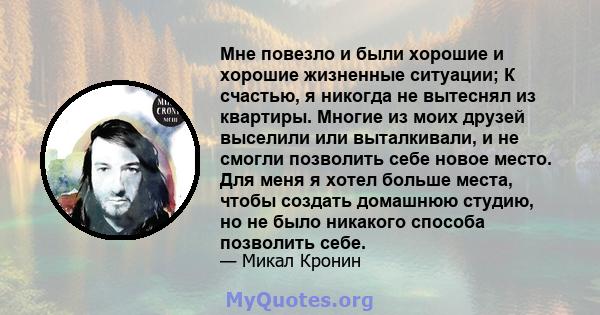 Мне повезло и были хорошие и хорошие жизненные ситуации; К счастью, я никогда не вытеснял из квартиры. Многие из моих друзей выселили или выталкивали, и не смогли позволить себе новое место. Для меня я хотел больше