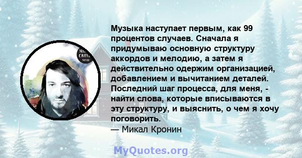 Музыка наступает первым, как 99 процентов случаев. Сначала я придумываю основную структуру аккордов и мелодию, а затем я действительно одержим организацией, добавлением и вычитанием деталей. Последний шаг процесса, для