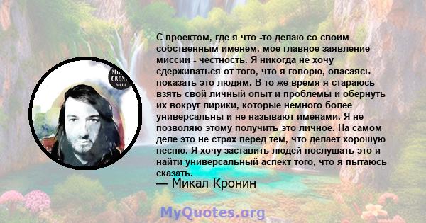 С проектом, где я что -то делаю со своим собственным именем, мое главное заявление миссии - честность. Я никогда не хочу сдерживаться от того, что я говорю, опасаясь показать это людям. В то же время я стараюсь взять