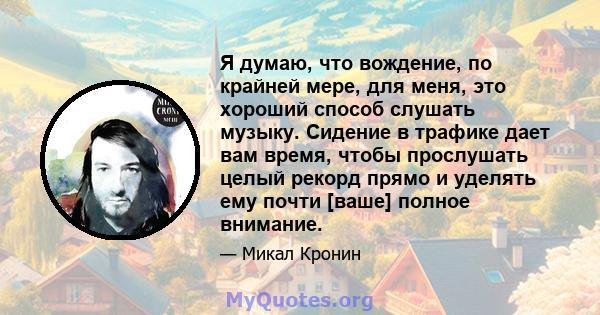 Я думаю, что вождение, по крайней мере, для меня, это хороший способ слушать музыку. Сидение в трафике дает вам время, чтобы прослушать целый рекорд прямо и уделять ему почти [ваше] полное внимание.