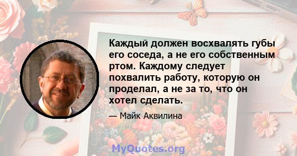 Каждый должен восхвалять губы его соседа, а не его собственным ртом. Каждому следует похвалить работу, которую он проделал, а не за то, что он хотел сделать.