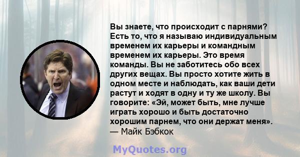 Вы знаете, что происходит с парнями? Есть то, что я называю индивидуальным временем их карьеры и командным временем их карьеры. Это время команды. Вы не заботитесь обо всех других вещах. Вы просто хотите жить в одном