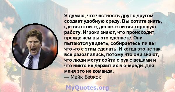 Я думаю, что честность друг с другом создает удобную среду. Вы хотите знать, где вы стоите, делаете ли вы хорошую работу. Игроки знают, что происходит, прежде чем вы это сделаете. Они пытаются увидеть, собираетесь ли вы 