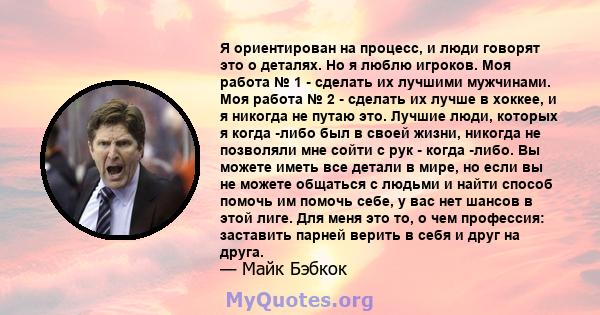 Я ориентирован на процесс, и люди говорят это о деталях. Но я люблю игроков. Моя работа № 1 - сделать их лучшими мужчинами. Моя работа № 2 - сделать их лучше в хоккее, и я никогда не путаю это. Лучшие люди, которых я