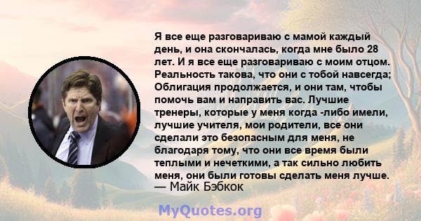 Я все еще разговариваю с мамой каждый день, и она скончалась, когда мне было 28 лет. И я все еще разговариваю с моим отцом. Реальность такова, что они с тобой навсегда; Облигация продолжается, и они там, чтобы помочь