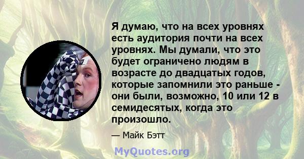 Я думаю, что на всех уровнях есть аудитория почти на всех уровнях. Мы думали, что это будет ограничено людям в возрасте до двадцатых годов, которые запомнили это раньше - они были, возможно, 10 или 12 в семидесятых,