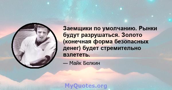 Заемщики по умолчанию. Рынки будут разрушаться. Золото (конечная форма безопасных денег) будет стремительно взлететь.