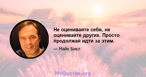 Не оценивайте себя, не оценивайте других. Просто продолжай идти за этим.