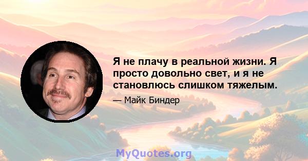 Я не плачу в реальной жизни. Я просто довольно свет, и я не становлюсь слишком тяжелым.