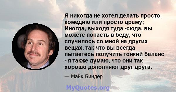 Я никогда не хотел делать просто комедию или просто драму; Иногда, выходя туда -сюда, вы можете попасть в беду, что случилось со мной на других вещах, так что вы всегда пытаетесь получить тонкий баланс - я также думаю,