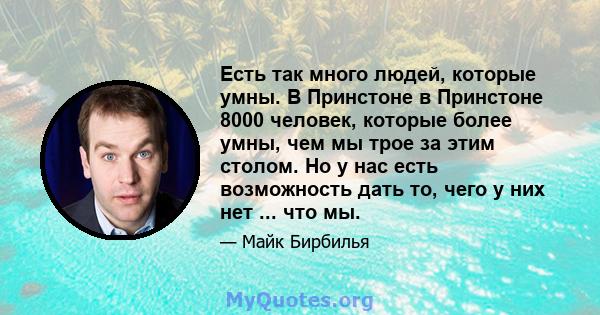 Есть так много людей, которые умны. В Принстоне в Принстоне 8000 человек, которые более умны, чем мы трое за этим столом. Но у нас есть возможность дать то, чего у них нет ... что мы.