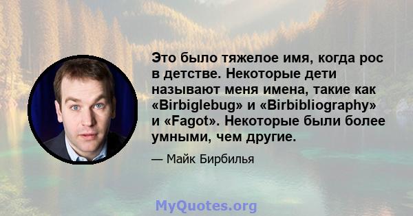 Это было тяжелое имя, когда рос в детстве. Некоторые дети называют меня имена, такие как «Birbiglebug» и «Birbibliography» и «Fagot». Некоторые были более умными, чем другие.