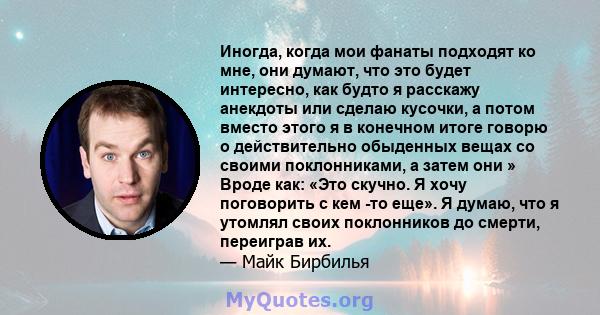 Иногда, когда мои фанаты подходят ко мне, они думают, что это будет интересно, как будто я расскажу анекдоты или сделаю кусочки, а потом вместо этого я в конечном итоге говорю о действительно обыденных вещах со своими