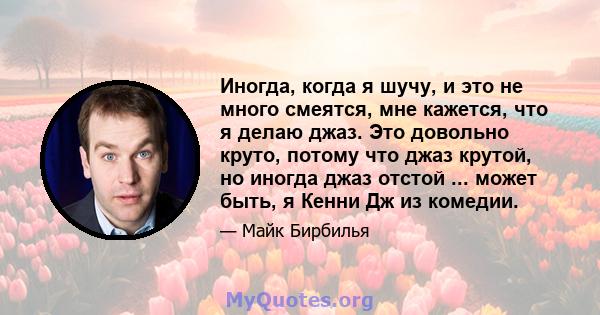 Иногда, когда я шучу, и это не много смеятся, мне кажется, что я делаю джаз. Это довольно круто, потому что джаз крутой, но иногда джаз отстой ... может быть, я Кенни Дж из комедии.