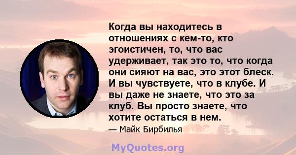 Когда вы находитесь в отношениях с кем-то, кто эгоистичен, то, что вас удерживает, так это то, что когда они сияют на вас, это этот блеск. И вы чувствуете, что в клубе. И вы даже не знаете, что это за клуб. Вы просто