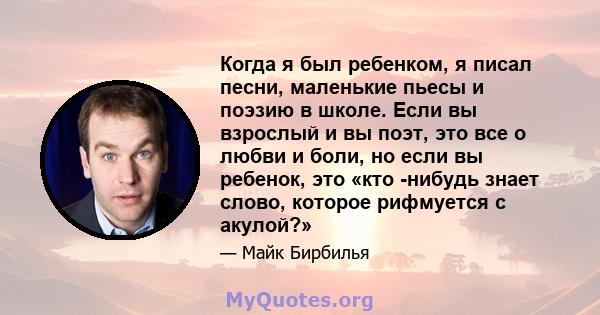 Когда я был ребенком, я писал песни, маленькие пьесы и поэзию в школе. Если вы взрослый и вы поэт, это все о любви и боли, но если вы ребенок, это «кто -нибудь знает слово, которое рифмуется с акулой?»