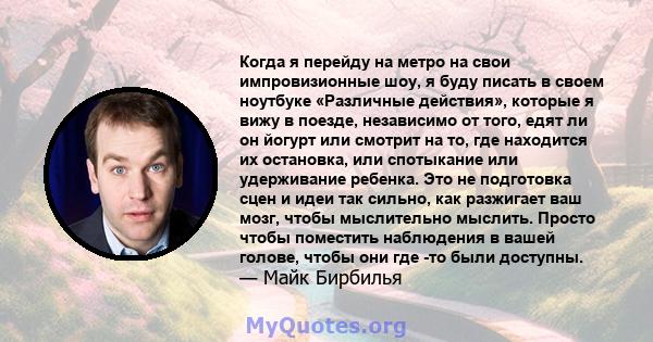 Когда я перейду на метро на свои импровизионные шоу, я буду писать в своем ноутбуке «Различные действия», которые я вижу в поезде, независимо от того, едят ли он йогурт или смотрит на то, где находится их остановка, или 