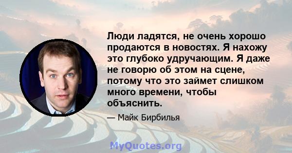 Люди ладятся, не очень хорошо продаются в новостях. Я нахожу это глубоко удручающим. Я даже не говорю об этом на сцене, потому что это займет слишком много времени, чтобы объяснить.