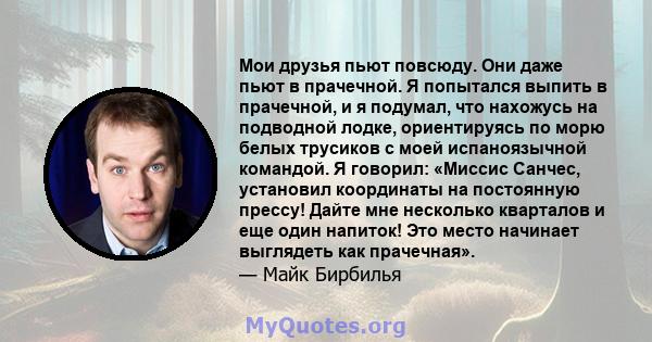 Мои друзья пьют повсюду. Они даже пьют в прачечной. Я попытался выпить в прачечной, и я подумал, что нахожусь на подводной лодке, ориентируясь по морю белых трусиков с моей испаноязычной командой. Я говорил: «Миссис