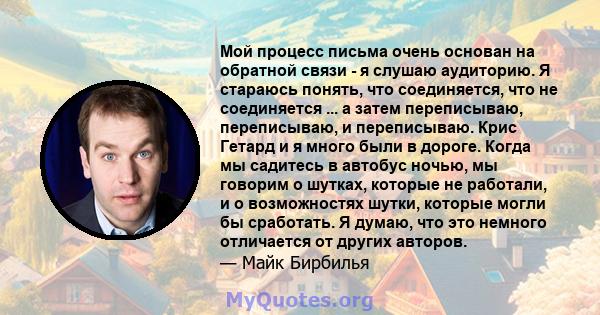 Мой процесс письма очень основан на обратной связи - я слушаю аудиторию. Я стараюсь понять, что соединяется, что не соединяется ... а затем переписываю, переписываю, и переписываю. Крис Гетард и я много были в дороге.