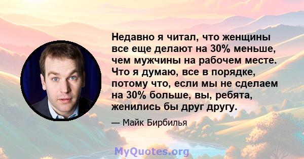 Недавно я читал, что женщины все еще делают на 30% меньше, чем мужчины на рабочем месте. Что я думаю, все в порядке, потому что, если мы не сделаем на 30% больше, вы, ребята, женились бы друг другу.