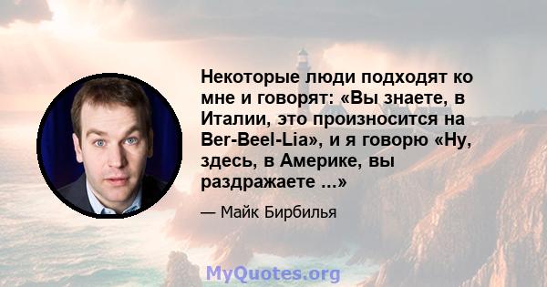 Некоторые люди подходят ко мне и говорят: «Вы знаете, в Италии, это произносится на Ber-Beel-Lia», и я говорю «Ну, здесь, в Америке, вы раздражаете ...»