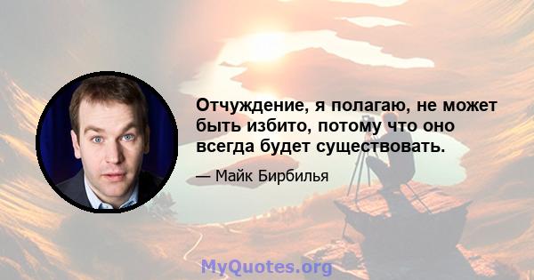 Отчуждение, я полагаю, не может быть избито, потому что оно всегда будет существовать.