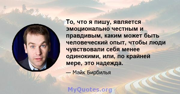 То, что я пишу, является эмоционально честным и правдивым, каким может быть человеческий опыт, чтобы люди чувствовали себя менее одинокими, или, по крайней мере, это надежда.