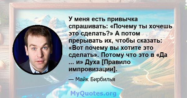 У меня есть привычка спрашивать: «Почему ты хочешь это сделать?» А потом прерывать их, чтобы сказать: «Вот почему вы хотите это сделать». Потому что это в «Да ... и» Духа [Правило импровизации].