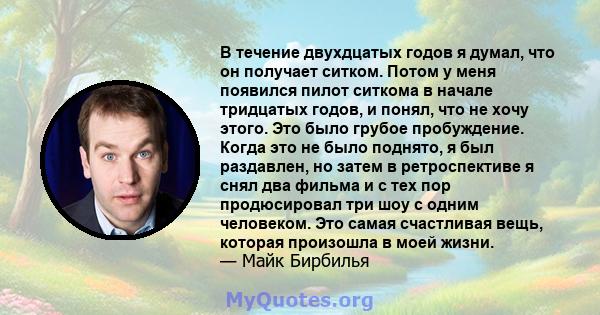 В течение двухдцатых годов я думал, что он получает ситком. Потом у меня появился пилот ситкома в начале тридцатых годов, и понял, что не хочу этого. Это было грубое пробуждение. Когда это не было поднято, я был