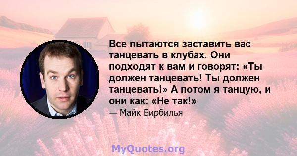 Все пытаются заставить вас танцевать в клубах. Они подходят к вам и говорят: «Ты должен танцевать! Ты должен танцевать!» А потом я танцую, и они как: «Не так!»