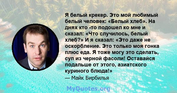 Я белый крекер. Это мой любимый белый человек: «Белый хлеб». На днях кто -то подошел ко мне и сказал: «Что случилось, белый хлеб?» И я сказал: «Это даже не оскорбление. Это только моя гонка плюс еда. Я тоже могу это