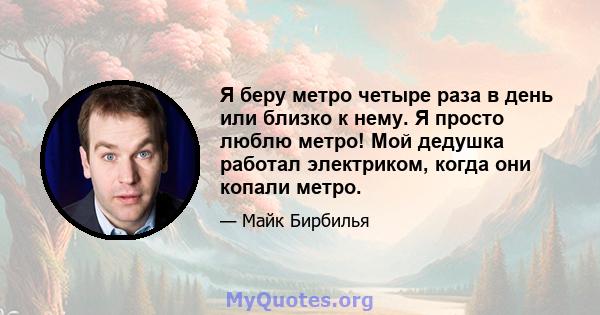 Я беру метро четыре раза в день или близко к нему. Я просто люблю метро! Мой дедушка работал электриком, когда они копали метро.