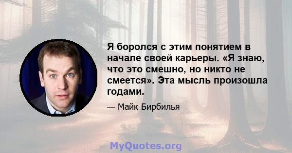 Я боролся с этим понятием в начале своей карьеры. «Я знаю, что это смешно, но никто не смеется». Эта мысль произошла годами.