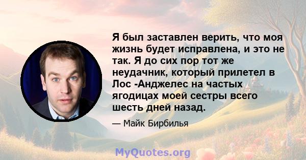 Я был заставлен верить, что моя жизнь будет исправлена, и это не так. Я до сих пор тот же неудачник, который прилетел в Лос -Анджелес на частых ягодицах моей сестры всего шесть дней назад.