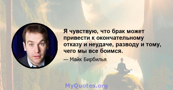 Я чувствую, что брак может привести к окончательному отказу и неудаче, разводу и тому, чего мы все боимся.