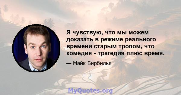 Я чувствую, что мы можем доказать в режиме реального времени старым тропом, что комедия - трагедия плюс время.