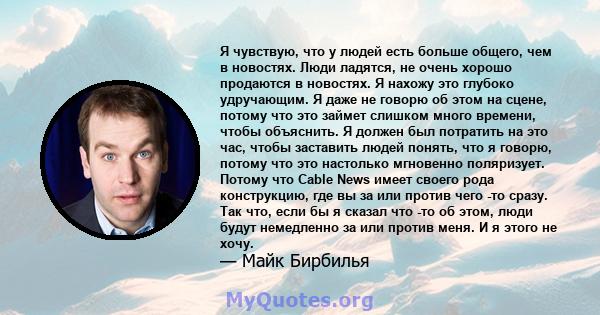 Я чувствую, что у людей есть больше общего, чем в новостях. Люди ладятся, не очень хорошо продаются в новостях. Я нахожу это глубоко удручающим. Я даже не говорю об этом на сцене, потому что это займет слишком много