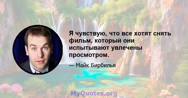 Я чувствую, что все хотят снять фильм, который они испытывают увлечены просмотром.