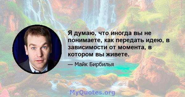 Я думаю, что иногда вы не понимаете, как передать идею, в зависимости от момента, в котором вы живете.