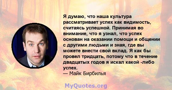 Я думаю, что наша культура рассматривает успех как видимость, считаясь успешной. Принимая во внимание, что я узнал, что успех основан на оказании помощи и общении с другими людьми и зная, где вы можете внести свой